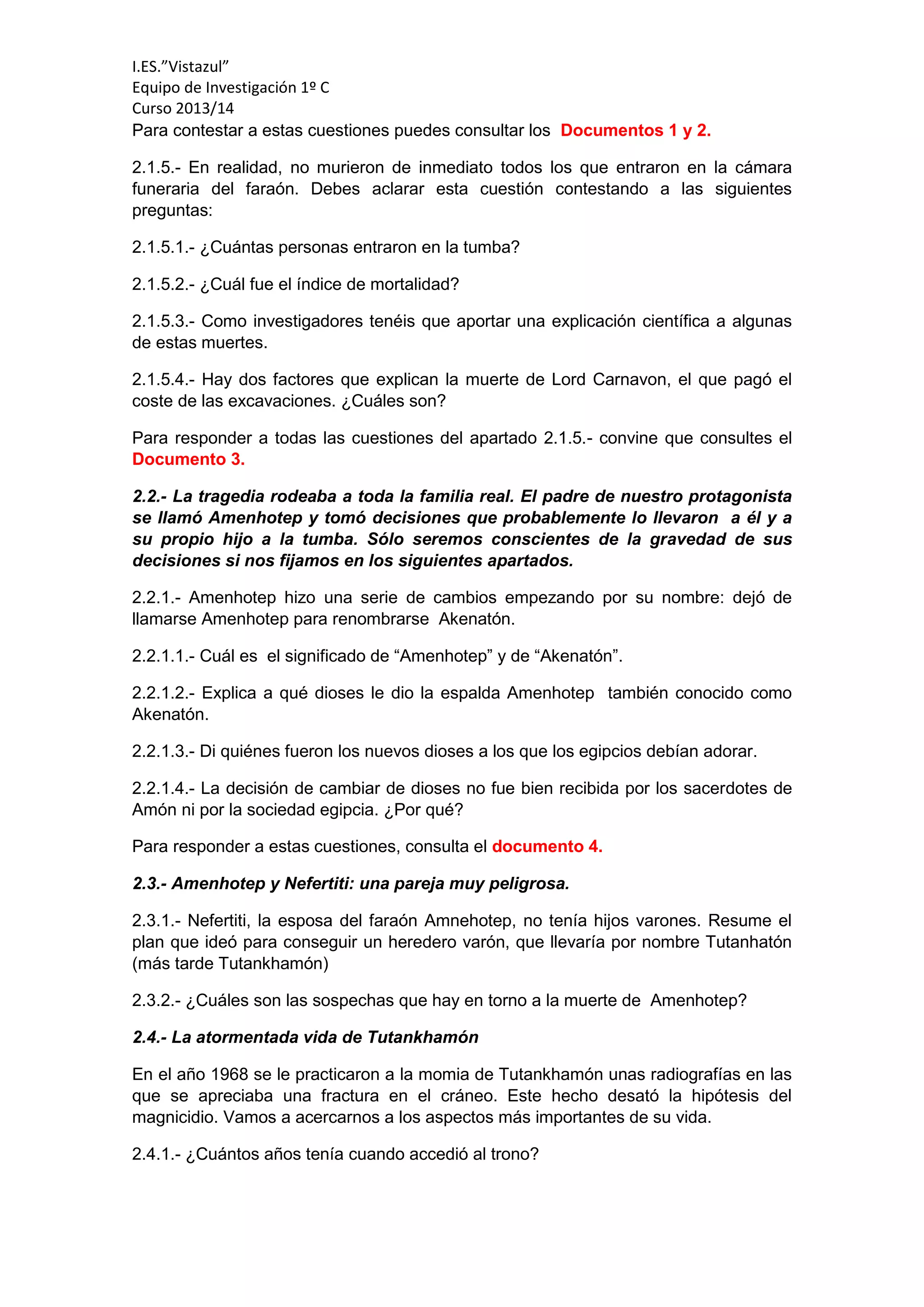 I.ES.”Vistazul”
Equipo de Investigación 1º C
Curso 2013/14
Para contestar a estas cuestiones puedes consultar los Documentos 1 y 2.
2.1.5.- En realidad, no murieron de inmediato todos los que entraron en la cámara
funeraria del faraón. Debes aclarar esta cuestión contestando a las siguientes
preguntas:
2.1.5.1.- ¿Cuántas personas entraron en la tumba?
2.1.5.2.- ¿Cuál fue el índice de mortalidad?
2.1.5.3.- Como investigadores tenéis que aportar una explicación científica a algunas
de estas muertes.
2.1.5.4.- Hay dos factores que explican la muerte de Lord Carnavon, el que pagó el
coste de las excavaciones. ¿Cuáles son?
Para responder a todas las cuestiones del apartado 2.1.5.- convine que consultes el
Documento 3.
2.2.- La tragedia rodeaba a toda la familia real. El padre de nuestro protagonista
se llamó Amenhotep y tomó decisiones que probablemente lo llevaron a él y a
su propio hijo a la tumba. Sólo seremos conscientes de la gravedad de sus
decisiones si nos fijamos en los siguientes apartados.
2.2.1.- Amenhotep hizo una serie de cambios empezando por su nombre: dejó de
llamarse Amenhotep para renombrarse Akenatón.
2.2.1.1.- Cuál es el significado de “Amenhotep” y de “Akenatón”.
2.2.1.2.- Explica a qué dioses le dio la espalda Amenhotep también conocido como
Akenatón.
2.2.1.3.- Di quiénes fueron los nuevos dioses a los que los egipcios debían adorar.
2.2.1.4.- La decisión de cambiar de dioses no fue bien recibida por los sacerdotes de
Amón ni por la sociedad egipcia. ¿Por qué?
Para responder a estas cuestiones, consulta el documento 4.
2.3.- Amenhotep y Nefertiti: una pareja muy peligrosa.
2.3.1.- Nefertiti, la esposa del faraón Amnehotep, no tenía hijos varones. Resume el
plan que ideó para conseguir un heredero varón, que llevaría por nombre Tutanhatón
(más tarde Tutankhamón)
2.3.2.- ¿Cuáles son las sospechas que hay en torno a la muerte de Amenhotep?
2.4.- La atormentada vida de Tutankhamón
En el año 1968 se le practicaron a la momia de Tutankhamón unas radiografías en las
que se apreciaba una fractura en el cráneo. Este hecho desató la hipótesis del
magnicidio. Vamos a acercarnos a los aspectos más importantes de su vida.
2.4.1.- ¿Cuántos años tenía cuando accedió al trono?
 