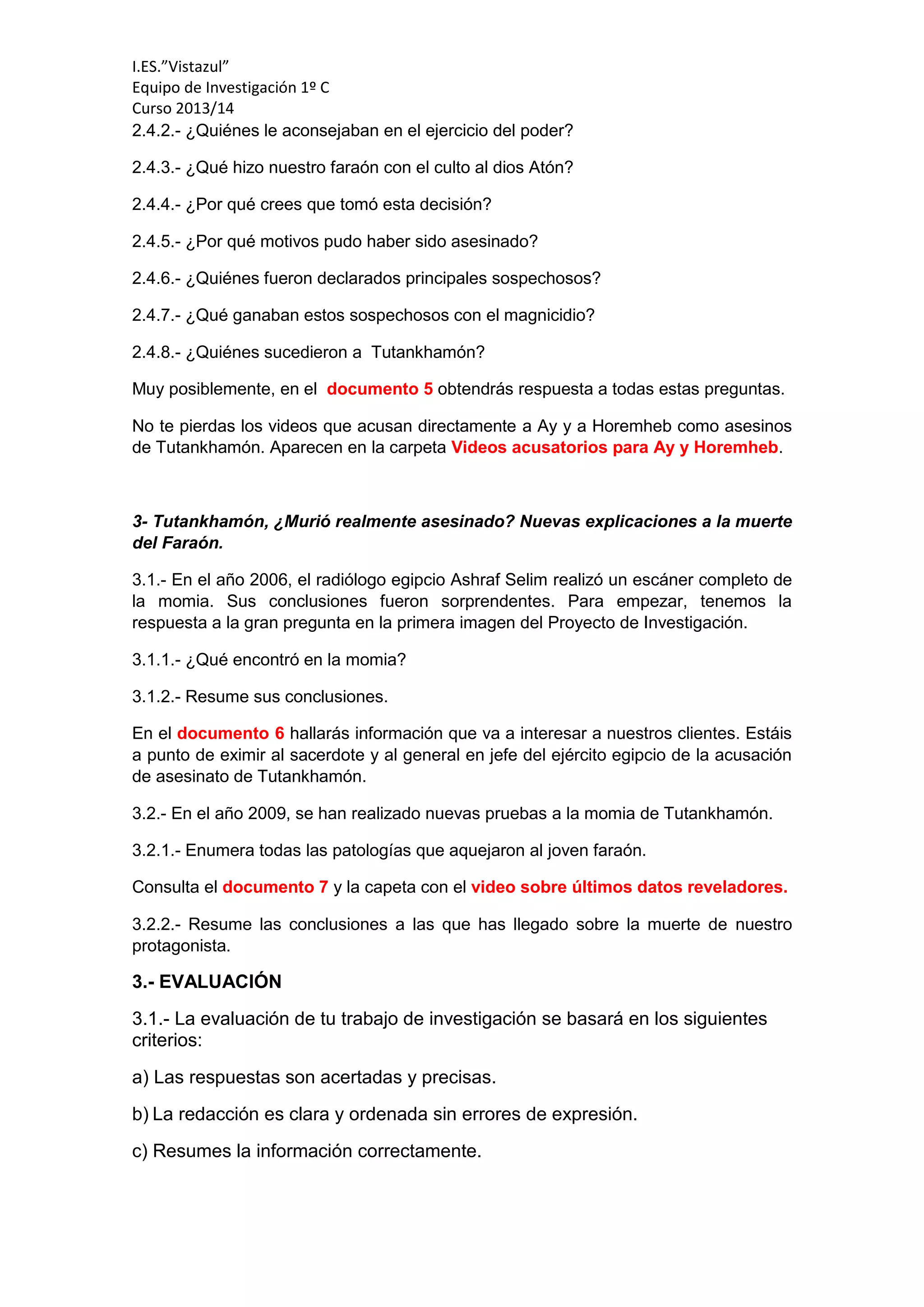I.ES.”Vistazul”
Equipo de Investigación 1º C
Curso 2013/14
2.4.2.- ¿Quiénes le aconsejaban en el ejercicio del poder?
2.4.3.- ¿Qué hizo nuestro faraón con el culto al dios Atón?
2.4.4.- ¿Por qué crees que tomó esta decisión?
2.4.5.- ¿Por qué motivos pudo haber sido asesinado?
2.4.6.- ¿Quiénes fueron declarados principales sospechosos?
2.4.7.- ¿Qué ganaban estos sospechosos con el magnicidio?
2.4.8.- ¿Quiénes sucedieron a Tutankhamón?
Muy posiblemente, en el documento 5 obtendrás respuesta a todas estas preguntas.
No te pierdas los videos que acusan directamente a Ay y a Horemheb como asesinos
de Tutankhamón. Aparecen en la carpeta Videos acusatorios para Ay y Horemheb.
3- Tutankhamón, ¿Murió realmente asesinado? Nuevas explicaciones a la muerte
del Faraón.
3.1.- En el año 2006, el radiólogo egipcio Ashraf Selim realizó un escáner completo de
la momia. Sus conclusiones fueron sorprendentes. Para empezar, tenemos la
respuesta a la gran pregunta en la primera imagen del Proyecto de Investigación.
3.1.1.- ¿Qué encontró en la momia?
3.1.2.- Resume sus conclusiones.
En el documento 6 hallarás información que va a interesar a nuestros clientes. Estáis
a punto de eximir al sacerdote y al general en jefe del ejército egipcio de la acusación
de asesinato de Tutankhamón.
3.2.- En el año 2009, se han realizado nuevas pruebas a la momia de Tutankhamón.
3.2.1.- Enumera todas las patologías que aquejaron al joven faraón.
Consulta el documento 7 y la capeta con el video sobre últimos datos reveladores.
3.2.2.- Resume las conclusiones a las que has llegado sobre la muerte de nuestro
protagonista.
3.- EVALUACIÓN
3.1.- La evaluación de tu trabajo de investigación se basará en los siguientes
criterios:
a) Las respuestas son acertadas y precisas.
b) La redacción es clara y ordenada sin errores de expresión.
c) Resumes la información correctamente.
 