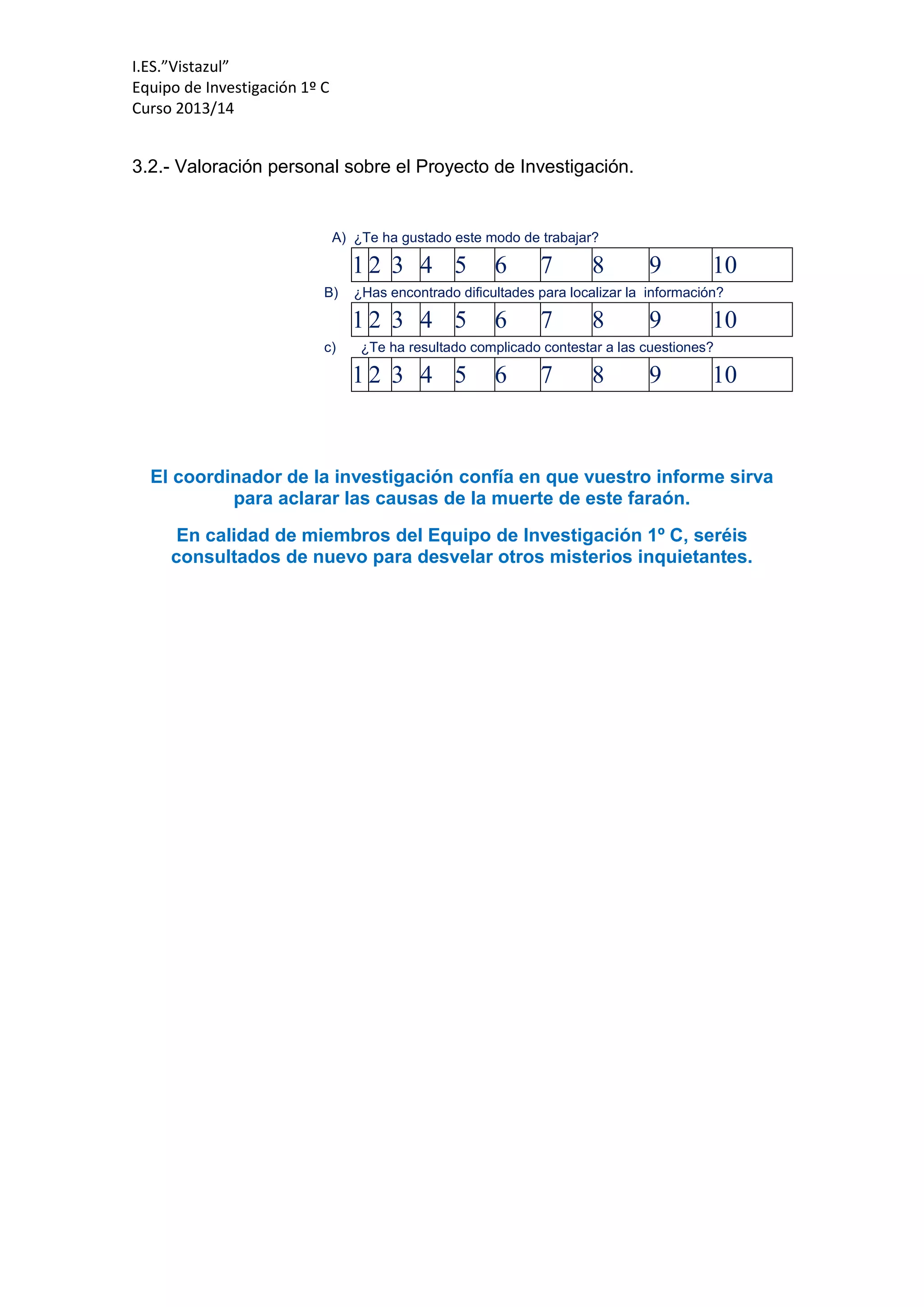 I.ES.”Vistazul”
Equipo de Investigación 1º C
Curso 2013/14
3.2.- Valoración personal sobre el Proyecto de Investigación.
A) ¿Te ha gustado este modo de trabajar?
1 2 3 4 5 6 7 8 9 10
B) ¿Has encontrado dificultades para localizar la información?
1 2 3 4 5 6 7 8 9 10
c) ¿Te ha resultado complicado contestar a las cuestiones?
1 2 3 4 5 6 7 8 9 10
El coordinador de la investigación confía en que vuestro informe sirva
para aclarar las causas de la muerte de este faraón.
En calidad de miembros del Equipo de Investigación 1º C, seréis
consultados de nuevo para desvelar otros misterios inquietantes.
 