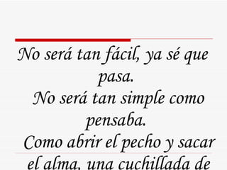 No será tan fácil, ya sé que pasa.  No será tan simple como pensaba.  Como abrir el pecho y sacar el alma, una cuchillada de amor.  