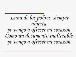 Luna de los pobres, siempre abierta,  yo vengo a ofrecer mi corazón.  Como un documento inalterable,  yo vengo a ofrecer mi corazón.  