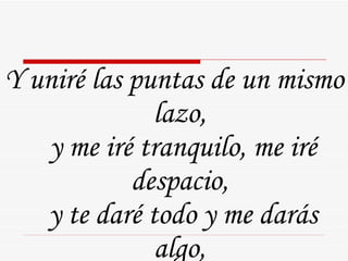Y uniré las puntas de un mismo lazo,  y me iré tranquilo, me iré despacio,  y te daré todo y me darás algo,  algo que me alivie un poco nomás.  