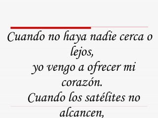 Cuando no haya nadie cerca o lejos,  yo vengo a ofrecer mi corazón.  Cuando los satélites no alcancen,  yo vengo a ofrecer mi corazón.  