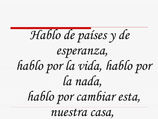 Hablo de países y de esperanza,  hablo por la vida, hablo por la nada,  hablo por cambiar esta, nuestra casa,  de cambiarla por cambiar nomás. 