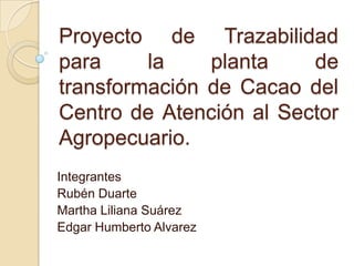 Proyecto de Trazabilidad para la planta de transformación de Cacao del Centro de Atención al Sector Agropecuario. Integrantes Rubén Duarte Martha Liliana Suárez Edgar Humberto Alvarez 