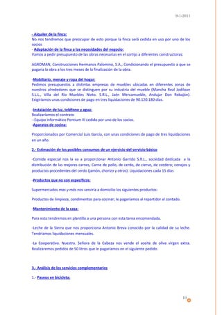 9-1-2011



- Alquiler de la finca:
No nos tendremos que preocupar de esto porque la finca será cedida en uso por uno de los
socios
- Adaptación de la finca a las necesidades del negocio:
Vamos a pedir presupuesto de las obras necesarias en el cortijo a diferentes constructoras:

AGROMAN, Construcciones Hermanos Palomino, S.A., Condicionando el presupuesto a que se
pagaría la obra a los tres meses de la finalización de la obra.

-Mobiliario, menaje y ropa del hogar:
Pedimos presupuestos a distintas empresas de muebles ubicadas en diferentes zonas de
nuestros alrededores que se distinguen por su industria del mueble (Mancha Real Jodiloan
S.L.L., Villa del Río Muebles Nieto. S.R.L., Jaén Mercamueble, Andujar Don Rebajón).
Exigiríamos unas condiciones de pago en tres liquidaciones de 90.120.180 días.

-Instalación de luz, teléfono y agua:
Realizaríamos el contrato
--Equipo informático Pentium III cedido por uno de los socios.
-Aparatos de cocina:

Proporcionados por Comercial Luis García, con unas condiciones de pago de tres liquidaciones
en un año.

2.- Estimación de los posibles consumos de un ejercicio del servicio básico

-Comida especial nos la va a proporcionar Antonio Garrido S.R.L., sociedad dedicada a la
distribución de las mejores carnes, Carne de pollo, de cerdo, de ciervo, de cordero; conejos y
productos procedentes del cerdo (jamón, chorizo y otros). Liquidaciones cada 15 días

-Productos que no son específicos:

Supermercados mas y más nos serviría a domicilio los siguientes productos:

Productos de limpieza, condimentos para cocinar; le pagaríamos al repartidor al contado.

-Mantenimiento de la casa:

Para esto tendremos en plantilla a una persona con esta tarea encomendada.

-Leche de la Sierra que nos proporciona Antonio Breva conocido por la calidad de su leche.
Tendríamos liquidaciones mensuales.

-La Cooperativa. Nuestra. Señora de la Cabeza nos vende el aceite de oliva virgen extra.
Realizaremos pedidos de 50 litros que le pagaríamos en el siguiente pedido.



3.- Análisis de los servicios complementarios

1.- Paseos en bicicleta:



                                                                                           10
 