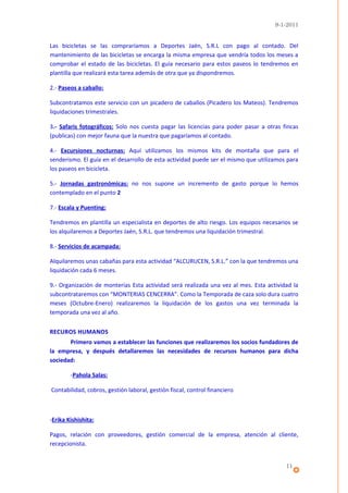 9-1-2011


Las bicicletas se las compraríamos a Deportes Jaén, S.R.L con pago al contado. Del
mantenimiento de las bicicletas se encarga la misma empresa que vendría todos los meses a
comprobar el estado de las bicicletas. El guía necesario para estos paseos lo tendremos en
plantilla que realizará esta tarea además de otra que ya dispondremos.

2.- Paseos a caballo:

Subcontratamos este servicio con un picadero de caballos (Picadero los Mateos). Tendremos
liquidaciones trimestrales.

3.- Safaris fotográficos: Solo nos cuesta pagar las licencias para poder pasar a otras fincas
(publicas) con mejor fauna que la nuestra que pagaríamos al contado.

4.- Excursiones nocturnas: Aquí utilizamos los mismos kits de montaña que para el
senderismo. El guía en el desarrollo de esta actividad puede ser el mismo que utilizamos para
los paseos en bicicleta.

5.- Jornadas gastronómicas: no nos supone un incremento de gasto porque lo hemos
contemplado en el punto 2

7.- Escala y Puenting:

Tendremos en plantilla un especialista en deportes de alto riesgo. Los equipos necesarios se
los alquilaremos a Deportes Jaén, S.R.L. que tendremos una liquidación trimestral.

8.- Servicios de acampada:

Alquilaremos unas cabañas para esta actividad “ALCURUCEN, S.R.L.” con la que tendremos una
liquidación cada 6 meses.

9.- Organización de monterías Esta actividad será realizada una vez al mes. Esta actividad la
subcontrataremos con “MONTERIAS CENCERRA”. Como la Temporada de caza solo dura cuatro
meses (Octubre-Enero) realizaremos la liquidación de los gastos una vez terminada la
temporada una vez al año.


RECUROS HUMANOS
       Primero vamos a establecer las funciones que realizaremos los socios fundadores de
la empresa, y después detallaremos las necesidades de recursos humanos para dicha
sociedad:

        -Pahola Salas:

Contabilidad, cobros, gestión laboral, gestión fiscal, control financiero



-Erika Kishishita:

Pagos, relación con proveedores, gestión comercial de la empresa, atención al cliente,
recepcionista.


                                                                                        11
 