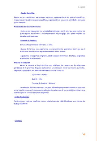 9-1-2011


       -Claudia Kishishita:

Paseos en bici, senderismo, excursiones nocturnas, organización de los safaris fotográficos,
relaciones con las administraciones públicas, organización de las demás actividades ofertadas
por la sociedad.

Necesidades de recursos Humanos:

       -Cocinera con experiencia con una edad aproximada a los 30 años que sepa cocinar los
       platos típicos de la tierra. Con conocimientos de pedagogía para poder impartir las
       jornadas gastronómicas.

       -Personal de limpieza:

       2 muchachas jóvenes de entre 20 a 35 años.

       -Guarda de la finca con experiencia en mantenimiento (podríamos decir que es el
       manitas de la finca). Edad requerida alrededor de los 30 años.

       -Especialista en deportes peligrosos, edad necesaria mínima de 22 años y exigiremos
       acreditación de experiencia

Proceso de selección
        Vamos a requerir el Currículo-Vitae con teléfonos de contacto en los diferentes
periódicos de la provincia después realizaremos una selección entre los mejores currículos.
Según para que puesto sea realizará la entrevista uno de los socios:

                       Especialista – Pahola

                       Guarda –Erika

                       Personal de limpieza – Mayumi

        La selección de la cocinera será un poco diferente porque realizaremos un concurso
entre los diferentes currículos seleccionados donde cada unos de los candidatos realizara una
comida típica de la tierra de donde elegiremos.

-Socios fundadores:

Tendremos un contrato indefinido con un salario bruto de 1000.00 dólares. y un horario de
trabajo indefinido




-Cocinera:




                                                                                        12
 