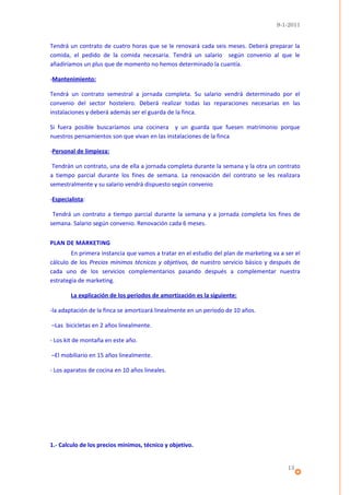 9-1-2011


Tendrá un contrato de cuatro horas que se le renovará cada seis meses. Deberá preparar la
comida, el pedido de la comida necesaria. Tendrá un salario según convenio al que le
añadiríamos un plus que de momento no hemos determinado la cuantía.

-Mantenimiento:

Tendrá un contrato semestral a jornada completa. Su salario vendrá determinado por el
convenio del sector hostelero. Deberá realizar todas las reparaciones necesarias en las
instalaciones y deberá además ser el guarda de la finca.

Si fuera posible buscaríamos una cocinera y un guarda que fuesen matrimonio porque
nuestros pensamientos son que vivan en las instalaciones de la finca

-Personal de limpieza:

 Tendrán un contrato, una de ella a jornada completa durante la semana y la otra un contrato
a tiempo parcial durante los fines de semana. La renovación del contrato se les realizara
semestralmente y su salario vendrá dispuesto según convenio

-Especialista:

 Tendrá un contrato a tiempo parcial durante la semana y a jornada completa los fines de
semana. Salario según convenio. Renovación cada 6 meses.


PLAN DE MARKETING
        En primera instancia que vamos a tratar en el estudio del plan de marketing va a ser el
cálculo de los Precios mínimos técnicos y objetivos, de nuestro servicio básico y después de
cada uno de los servicios complementarios pasando después a complementar nuestra
estrategia de marketing.

        La explicación de los períodos de amortización es la siguiente:

-la adaptación de la finca se amortizará linealmente en un período de 10 años.

–Las bicicletas en 2 años linealmente.

- Los kit de montaña en este año.

–El mobiliario en 15 años linealmente.

- Los aparatos de cocina en 10 años lineales.




1.- Calculo de los precios mínimos, técnico y objetivo.


                                                                                          13
 