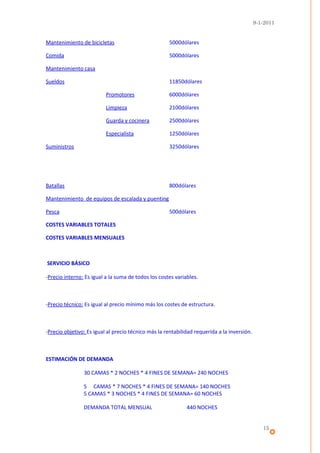 9-1-2011


Mantenimiento de bicicletas                          5000dólares

Comida                                               5000dólares

Mantenimiento casa

Sueldos                                              11850dólares

                          Promotores                 6000dólares

                          Limpieza                   2100dólares

                          Guarda y cocinera          2500dólares

                          Especialista               1250dólares

Suministros                                          3250dólares




Batallas                                             800dólares

Mantenimiento de equipos de escalada y puenting

Pesca                                                500dólares

COSTES VARIABLES TOTALES

COSTES VARIABLES MENSUALES



SERVICIO BÁSICO

-Precio interno: Es igual a la suma de todos los costes variables.



-Precio técnico: Es igual al precio mínimo más los costes de estructura.



-Precio objetivo: Es igual al precio técnico más la rentabilidad requerida a la inversión.



ESTIMACIÓN DE DEMANDA

                30 CAMAS * 2 NOCHES * 4 FINES DE SEMANA= 240 NOCHES

                5 CAMAS * 7 NOCHES * 4 FINES DE SEMANA= 140 NOCHES
                5 CAMAS * 3 NOCHES * 4 FINES DE SEMANA= 60 NOCHES

                DEMANDA TOTAL MENSUAL                        440 NOCHES


                                                                                                15
 