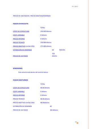 9-1-2011




PRECIO DE UNA NOCHE= PRECIO OBJETIVO/DEMANDA



PASEOS EN BICICLETA

                                        TOTAL

COSTE DE ESTRUCTURA                     250.000 dólares

COSTE VARIABLE                          0 dólares

PRECIO INTERNO                          0 dólares

PRECIO TÉCNICO                          250.000 dólares

PRECIO OBJETIVO (rentab.10%)            275.000 dólares

ESTIMACIÓN DE DEMANDA                                        64        NOCHES

                                                             358
PRECIO DE UN PASEO                                           dólares




SENDERISMO

       Este servicio está dentro del servicio básico



PASEOS NOCTURNOS

                                        TOTAL

COSTE DE ESTRUCTURA                     80.00 dólares

COSTE VARIABLE                          0 dólares

PRECIO INTERNO                          0 dólares

PRECIO TÉCNICO                          80.00 dólares

PRECIO OBJETIVO (rentab.10%)            88.00dólares

ESTIMACIÓN DE DEMANDA                                   40

PRECIO DE UN PASEO                                      183 dólares




                                                                                   16
 