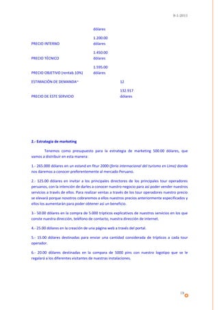 9-1-2011


                                      dólares

                                      1.200.00
PRECIO INTERNO                        dólares

                                      1.450.00
PRECIO TÉCNICO                        dólares

                                      1.595.00
PRECIO OBJETIVO (rentab.10%)          dólares

ESTIMACIÓN DE DEMANDA~                                12

                                                      132.917
PRECIO DE ESTE SERVICIO                               dólares




2.- Estrategia de marketing

       Tenemos como presupuesto para la estrategia de marketing 500.00 dólares, que
vamos a distribuir en esta manera:

1.- 265.000 dólares en un estand en fitur 2000 (feria internacional del turismo en Lima) donde
nos daremos a conocer preferentemente al mercado Peruano.

2.- 125.00 dólares en invitar a los principales directores de los principales tour operadores
peruanos, con la intención de darles a conocer nuestro negocio para así poder vender nuestros
servicios a través de ellos. Para realizar ventas a través de los tour operadores nuestro precio
se elevará porque nosotros cobraremos a ellos nuestros precios anteriormente especificados y
ellos los aumentarán para poder obtener así un beneficio.

3.- 50.00 dólares en la compra de 5.000 trípticos explicativos de nuestros servicios en los que
conste nuestra dirección, teléfono de contacto, nuestra dirección de internet.

4.- 25.00 dólares en la creación de una página web a través del portal.

5.- 15.00 dólares destinadas para enviar una cantidad considerada de trípticos a cada tour
operador.

6.- 20.00 dólares destinadas en la compara de 5000 pins con nuestro logotipo que se le
regalará a los diferentes visitantes de nuestras instalaciones.




                                                                                           19
 