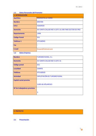 9-1-2011


1.1    Datos Personales del Promotor
1. INTRODUCCIÓN
Apellidos                      KISHISHITA LA TORRE

Nombre                         BRAYAN

D.N.I                          42669420

Domicilio                      AV CANTA CALLAO MZ V LOTE 16 URB 7MO SECTOR DE PRO

Departamento                   LIMA

Código Postal                  051

Teléfono 1                     975160945

Fax                            -

E-mail                         Brayan@hotmail.com

1.2      Datos Empresa

Nombre                         TURISMO RURAL, S.L.

Domicilio                      AV CANTA CALLAO MZ V LOTE 16

Código postal                  051

Localidad                      CAMPO

Teléfono                       975160920

Actividad                      EXPLOTACIÓN DE TURISMO RURAL

Capital social previsto

                               3,005.06 DÓLARESES

Nº de trabajadores previstos

                               3




2. PROYECTO



2.1      Presentación



                                                                                3
 
