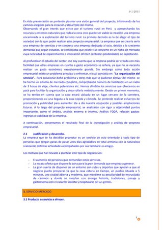 9-1-2011


En ésta presentación se pretende plasmar una visión general del proyecto, informando de los
caminos elegidos para la creación y desarrollo del mismo.
Observando el gran interés que existe por el turismo rural en Perú y aprovechando los
recursos y entornos naturales que rodea la zona creo puede ser viable la creación una empresa
encaminada a la explotación del turismo rural. La primera decisión es la de elegir el tipo de
sociedad con la que poder realizar este proyecto empresarial. La empresa que se crearía sería
una empresa de servicios y en concreto una empresa dedicada al ocio, debido a la creciente
demanda que según estudios, se comprueba que existe y lo convierte en un nicho de mercado
cuya necesidad de esparcimiento e innovación ofrecen rentables posibilidades de explotación.

Al profundizar el estudio del sector, me doy cuenta que la empresa podría ser creada con más
facilidad que otras empresas en cuanto a gasto económico se refiere, ya que no se necesita
realizar un gasto económico excesivamente grande. Sin embargo como toda acción
empresarial existe un problema principal a enfrentar, el cual consistía en: “La organización del
servicio”. Para solucionar dicho problema y otros más que se pudieran derivar del mismo se
ha hecho un estudio de mercado completo, comprobando número de habitantes en un radio
de 3 horas de viaje, clientes potenciales etc. Hemos dividido los servicios que ofrecemos en
pack para facilitar la organización y desarrollarla metódicamente. Desde un primer momento,
se ha tenido en cuenta que la casa estará ubicada en un lugar cercano de la carretera,
proporcionando así una llegada a la casa rápida y cómoda. Se pretende realizar esfuerzos de
promoción y publicidad para aumentar día a día nuestra ocupación y posibles ampliaciones
futuras. A lo largo del proyecto empresarial, se analizarán con rigor y objetividad puntos
importantes como el ámbito, análisis externo e interno, Análisis FODA, relación gastos-
ingresos o viabilidad de la empresa.

A continuación, presentamos el resultado final de la investigación y análisis de proyecto
empresarial.

2.1     Justificación y desarrollo.
La empresa que se ha decidido proyectar es un servicio de ocio orientado a todo tipo de
personas que tengan ganas de pasar unos días agradables en total armonía con la naturaleza
realizando distintas actividades acompañados por sus familiares o amigos.

Los motivos que han llevado a plantear este tipo de negocio son:

    -   El aumento de personas que demandan estos servicios.
    -   La escasa oferta que dispone la zona para la gran demanda que empieza a generar.
    -   La gran suerte de disponer de un entorno con rutas y deportes que ayudan a que el
        negocio pueda prosperar ya que la casa estaría en Campo, un pueblo situada a 5
        minutos, una ciudad abierta y moderna, que mantiene su peculiaridad de encrucijada
        de caminos y donde se mezclan con sosiego historia, tradiciones, paisaje y
        gastronomía con el carácter abierto y hospitalario de sus gentes.


3. SERVICIO-MERCADO

3.1 Producto o servicio a ofrecer.




                                                                                            4
 