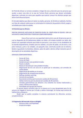9-1-2011


Se Pretende ofrecer un servicio completo e integral de ocio y diversión para las personas que
acudan a pasar unos días en la casa de Turismo Rural, personas que deseen actividades
deportivas, culturales así como para aquellas que quieran conocer los distintos parajes que
ofrece Santa Rosa de Quives.

El mercado objetivo que abarca el sector es amplio, personas de 18 años en adelante, familias
con hijos de cualquier edad ya que se contemplará la instalación de guardería infantil, juegos y
actividades para todas las edades.

3.2 Servicios que se ofrecen.

PRESTAR SERVICIOS HOTELEROS DE CARÁCTER RURAL EN SANTA ROSA DE QUIVES. CON LAS
SIGUIENTES CARACTERÍSTICAS Y SERVICIOS COMPLEMENTARIOS:

                Casa y finca rural con una capacidad máxima de la casa de 50 personas para lo
cual se dispondría de 20 habitaciones dobles con baño y 10 simples también con baño, dos
salones con capacidad suficiente para todas las personas, y una cocina. En los alrededores de
la vivienda dispondríamos: Establos para los caballos, una pista de padel, una de tenis y una
pista multiusos, junto a los establos, una pequeña nave, construida acorde con el entorno,
donde se guardarán las bicicletas, balones, palas de padel y demás utillaje necesario para el
desempeño de las actividades deportivas.

SERVICIOS COMPLEMENTARIOS

       -    Cursos de Tenis.
       -    Cursos de Padel.
       -    Senderismo por rutas predeterminadas.
       -    Paseos a caballo.
       -    Paseos en bicicleta por rutas predeterminadas.
       -    Organización de tiro con arco en un paseo por la naturaleza, con animales de
            cartón-piedra.
        - Organización de batallas en el campo.
        - Organización de competiciones de pesca.
        - Rafting, escalada, puenting.
        - Servicios de acampada.
        - Excursiones turísticas por la zona (en autobús de 20 asientos).
        - Salidas nocturnas para los jóvenes (en autobús de 20 asientos).
        - Jornadas gastronómicas (se ofrecerá a los visitantes las recetas tradicionales y
            visitas a Restaurantes típicos).
        - Actividades para grupos de Empresa.
        El servicio básico consistirá solo en la estancia en la casa (proyectado para fin de
semana con llegada el viernes por la tarde y salida el domingo). Se incluye aquí servicio de
habitaciones y desayuno.
        Desde aquí se podría completar la estancia contratando los diferentes servicios
complementarios.


3.3 Segmentos del mercado al que va dirigido.
       - Personas solas o acompañadas.
       - Grupos de amigos.



                                                                                            5
 