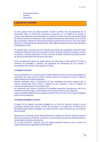 9-1-2011


        -   Grupos de empresas.
        -   Familias.
        -   Deportistas.

4. ANÁLISIS DE LA DEMANDA



En este capítulo tiene por objeto describir el perfil o perfiles más representativos de un
consumidor típico de turismo de naturaleza y aproximar, en la medida de lo posible, el
volumen que representa esta demanda para la industria turística. Para ello se presentan datos
de diversas fuentes de información sobre variables directamente relacionadas con el turismo
de la naturaleza, además de información estadística general del turismo en Perú para poder
plantear un marco general de partida y datos sobre algunos productos turísticos de naturaleza
consolidados en Perú.

En segundo lugar, se presentarán los resultados de estudios de investigación específico sobre
la demanda actual de turismo de naturaleza en Perú, realizado mediante encuestas a turistas
en destino y a turistas potenciales en ferias, con el fin de poder complementar desde el punto
de vista la caracterización del turista de naturaleza.

Como resultado del análisis de ambas fuentes de información el Ministerio de Turismo y
Comercio ha procedido a plantear una propuesta de clasificación de los usuarios y
consumidores de turismo en siete grupos de interés.

4.1 Deporte y Turismo

El turismo deportivo es uno de los pilares fundamentales del turismo de naturaleza llegando a
representar una cuota cercana al 20%. El medio natural es el escenario en el que se llevan a
cabo multitud de actividades deportivas.
Estudios realizados sobre la importancia de esta modalidad de turismo aseguran que la
relación estructurada entre turismo y deporte es muy creciente, si bien le asegura un
crecimiento espectacular en los próximos años.
Las vacaciones que incluían la práctica de actividades deportivas representaron más de la
mitad del número de viajes, confirmándose así la importancia del turismo deportivo.
La gran variedad de deportes que se pueden practicar hacen de esta zona un lugar privilegiado
para el turismo deportivo.

4.2 Espacios protegidos y turismo.

El papel de los espacios naturales protegidos es un foco de atracción turística y como
principales destinos para realizar turismo de naturaleza. Un espacio por el hecho de ser
declarado Espacio Natural Protegido, se revaloriza frente a otros territorios que no reciben la
denominación.

Desde que en las décadas de los 70-90 comenzaran a utilizarse en Perú los espacios naturales
para el ocio turístico y el disfrute, la afluencia a estos espacios naturales ha experimentado un
considerable incremento de visitantes.
En un radio de 60 Km. Tenemos zonas de especial protección para las aves, así como los
Espacios Naturales de Lago (Monumento Natural).




                                                                                             6
 
