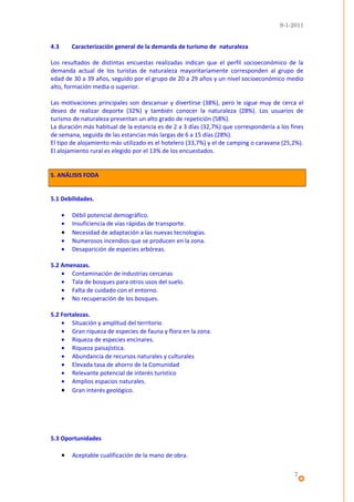 9-1-2011


4.3       Caracterización general de la demanda de turismo de naturaleza

Los resultados de distintas encuestas realizadas indican que el perfil socioeconómico de la
demanda actual de los turistas de naturaleza mayoritariamente corresponden al grupo de
edad de 30 a 39 años, seguido por el grupo de 20 a 29 años y un nivel socioeconómico medio
alto, formación media o superior.

Las motivaciones principales son descansar y divertirse (38%), pero le sigue muy de cerca el
deseo de realizar deporte (32%) y también conocer la naturaleza (28%). Los usuarios de
turismo de naturaleza presentan un alto grado de repetición (58%).
La duración más habitual de la estancia es de 2 a 3 días (32,7%) que correspondería a los fines
de semana, seguida de las estancias más largas de 6 a 15 días (28%).
El tipo de alojamiento más utilizado es el hotelero (33,7%) y el de camping o caravana (25,2%).
El alojamiento rural es elegido por el 13% de los encuestados.


5. ANÁLISIS FODA


5.1 Debilidades.

      •   Débil potencial demográfico.
      •   Insuficiencia de vías rápidas de transporte.
      •   Necesidad de adaptación a las nuevas tecnologías.
      •   Numerosos incendios que se producen en la zona.
      •   Desaparición de especies arbóreas.

5.2 Amenazas.
    • Contaminación de industrias cercanas
    • Tala de bosques para otros usos del suelo.
    • Falta de cuidado con el entorno.
    • No recuperación de los bosques.

5.2 Fortalezas.
    • Situación y amplitud del territorio
    • Gran riqueza de especies de fauna y flora en la zona.
    • Riqueza de especies encinares.
    • Riqueza paisajística.
    • Abundancia de recursos naturales y culturales
    • Elevada tasa de ahorro de la Comunidad
    • Relevante potencial de interés turístico
    • Amplios espacios naturales.
    • Gran interés geológico.




5.3 Oportunidades

      •   Aceptable cualificación de la mano de obra.

                                                                                           7
 