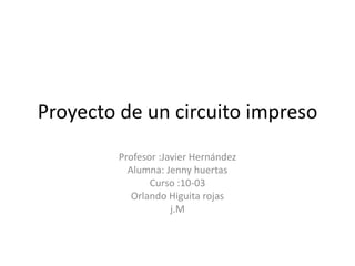 Proyecto de un circuito impreso
        Profesor :Javier Hernández
          Alumna: Jenny huertas
               Curso :10-03
           Orlando Higuita rojas
                    j.M
 
