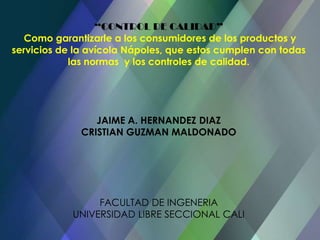 “CONTROL DE CALIDAD”Como garantizarle a los consumidores de los productos y servicios de la avícola Nápoles, que estos cumplen con todas las normas  y los controles de calidad. JAIME A. HERNANDEZ DIAZCRISTIAN GUZMAN MALDONADOFACULTAD DE INGENERIAUNIVERSIDAD LIBRE SECCIONAL CALI 