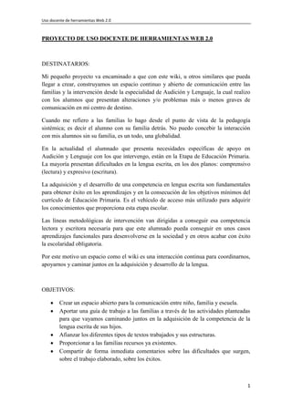 Uso docente de herramientas Web 2.0
1
PROYECTO DE USO DOCENTE DE HERRAMIENTAS WEB 2.0
DESTINATARIOS:
Mi pequeño proyecto va encaminado a que con este wiki, u otros similares que pueda
llegar a crear, construyamos un espacio continuo y abierto de comunicación entre las
familias y la intervención desde la especialidad de Audición y Lenguaje, la cual realizo
con los alumnos que presentan alteraciones y/o problemas más o menos graves de
comunicación en mi centro de destino.
Cuando me refiero a las familias lo hago desde el punto de vista de la pedagogía
sistémica; es decir el alumno con su familia detrás. No puedo concebir la interacción
con mis alumnos sin su familia, es un todo, una globalidad.
En la actualidad el alumnado que presenta necesidades específicas de apoyo en
Audición y Lenguaje con los que intervengo, están en la Etapa de Educación Primaria.
La mayoría presentan dificultades en la lengua escrita, en los dos planos: comprensivo
(lectura) y expresivo (escritura).
La adquisición y el desarrollo de una competencia en lengua escrita son fundamentales
para obtener éxito en los aprendizajes y en la consecución de los objetivos mínimos del
currículo de Educación Primaria. Es el vehículo de acceso más utilizado para adquirir
los conocimientos que proporciona esta etapa escolar.
Las líneas metodológicas de intervención van dirigidas a conseguir esa competencia
lectora y escritora necesaria para que este alumnado pueda conseguir en unos casos
aprendizajes funcionales para desenvolverse en la sociedad y en otros acabar con éxito
la escolaridad obligatoria.
Por este motivo un espacio como el wiki es una interacción continua para coordinarnos,
apoyarnos y caminar juntos en la adquisición y desarrollo de la lengua.
OBJETIVOS:
Crear un espacio abierto para la comunicación entre niño, familia y escuela.
Aportar una guía de trabajo a las familias a través de las actividades planteadas
para que vayamos caminando juntos en la adquisición de la competencia de la
lengua escrita de sus hijos.
Afianzar los diferentes tipos de textos trabajados y sus estructuras.
Proporcionar a las familias recursos ya existentes.
Compartir de forma inmediata comentarios sobre las dificultades que surgen,
sobre el trabajo elaborado, sobre los éxitos.
 