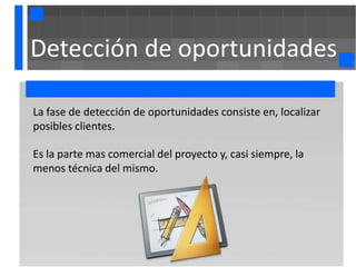 Detección de oportunidades

La fase de detección de oportunidades consiste en, localizar
posibles clientes.

Es la parte mas comercial del proyecto y, casi siempre, la
menos técnica del mismo.
 