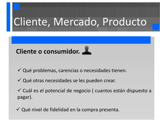 Cliente, Mercado, Producto

Cliente o consumidor.

 Qué problemas, carencias o necesidades tienen.
 Qué otras necesidades se les pueden crear.
 Cuál es el potencial de negocio ( cuantos están dispuesto a
pagar).

 Qué nivel de fidelidad en la compra presenta.
 