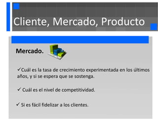 Cliente, Mercado, Producto

Mercado.

Cuál es la tasa de crecimiento experimentada en los últimos
años, y si se espera que se sostenga.

 Cuál es el nivel de competitividad.

 Si es fácil fidelizar a los clientes.
 