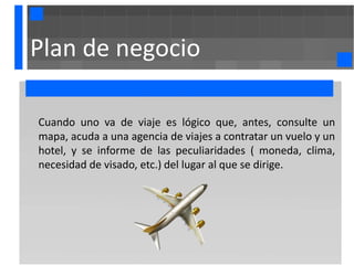 Plan de negocio

Cuando uno va de viaje es lógico que, antes, consulte un
mapa, acuda a una agencia de viajes a contratar un vuelo y un
hotel, y se informe de las peculiaridades ( moneda, clima,
necesidad de visado, etc.) del lugar al que se dirige.
 