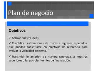 Plan de negocio

Objetivos.
 Aclarar nuestra ideas.
 Cuantificar estimaciones de costes e ingresos esperados,
que puedan constituirse en objetivos de referencia para
evaluar la viabilidad del tema.
 Transmitir lo anterior, de manera razonada, a nuestros
superiores o las posibles fuentes de financiación.
 