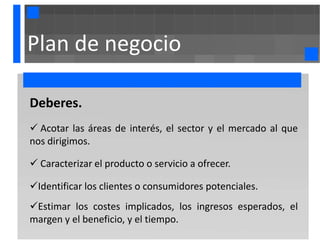 Plan de negocio

Deberes.
 Acotar las áreas de interés, el sector y el mercado al que
nos dirigimos.

 Caracterizar el producto o servicio a ofrecer.

Identificar los clientes o consumidores potenciales.
Estimar los costes implicados, los ingresos esperados, el
margen y el beneficio, y el tiempo.
 