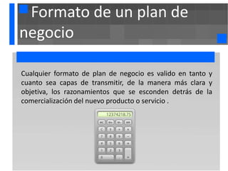 Formato de un plan de
negocio

Cualquier formato de plan de negocio es valido en tanto y
cuanto sea capas de transmitir, de la manera más clara y
objetiva, los razonamientos que se esconden detrás de la
comercialización del nuevo producto o servicio .
 