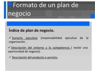 Formato de un plan de
negocio

. ndice de
Í            plan de negocio.
 Sumario ejecutivo (responsabilidad ejecutiva de la
organización .
 Descripción del entorno y la competencia ( existe una
oportunidad de negocio).
 Descripción del producto o servicio.
 