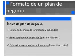 Formato de un plan de
negocio

. ndice de
Í             plan de negocio.
 Estrategia de mercado (promoción y publicidad)


 Planes operativos y de gestión ( gestión, recursos).


 Estimaciones económicas y financieras ( inversión, costes)
 