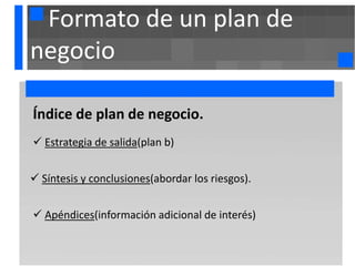 Formato de un plan de
negocio

. ndice de
Í            plan de negocio.
 Estrategia de salida(plan b)


 Síntesis y conclusiones(abordar los riesgos).


 Apéndices(información adicional de interés)
 