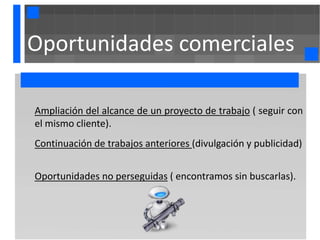 Oportunidades comerciales

Ampliación del alcance de un proyecto de trabajo ( seguir con
el mismo cliente).
Continuación de trabajos anteriores (divulgación y publicidad)


Oportunidades no perseguidas ( encontramos sin buscarlas).
 