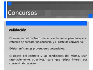 Concursos

Validación.
El volumen del contrato sea suficiente como para encajar el
esfuerzo de preparar un concurso, y el coste de convocarlo.

Existan suficientes proveedores potenciales.

El objeto del contrato y las condiciones del mismo, sean
razonablemente atractivos, para que exista interés por
concurrir al concurso.
 