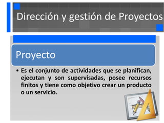 Dirección y gestión de Proyectos


Proyecto
• Es el conjunto de actividades que se planifican,
  ejecutan y son supervisadas, posee recursos
  finitos y tiene como objetivo crear un producto
  o un servicio.
 