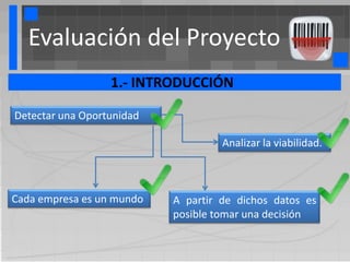 Evaluación del Proyecto
                  1.- INTRODUCCIÓN

Detectar una Oportunidad

                                    Analizar la viabilidad.



Cada empresa es un mundo   A partir de dichos datos es
                           posible tomar una decisión
 