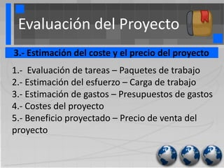 Evaluación del Proyecto
3.- Estimación del coste y el precio del proyecto
1.- Evaluación de tareas – Paquetes de trabajo
2.- Estimación del esfuerzo – Carga de trabajo
3.- Estimación de gastos – Presupuestos de gastos
4.- Costes del proyecto
5.- Beneficio proyectado – Precio de venta del
proyecto
 