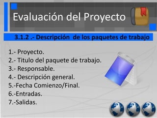 Evaluación del Proyecto
  3.1.2 .- Descripción de los paquetes de trabajo

1.- Proyecto.
2.- Titulo del paquete de trabajo.
3.- Responsable.
4.- Descripción general.
5.-Fecha Comienzo/Final.
6.-Entradas.
7.-Salidas.
 