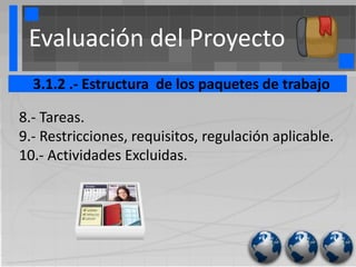 Evaluación del Proyecto
  3.1.2 .- Estructura de los paquetes de trabajo

8.- Tareas.
9.- Restricciones, requisitos, regulación aplicable.
10.- Actividades Excluidas.
 