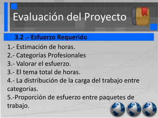 Evaluación del Proyecto
   3.2 .- Esfuerzo Requerido
1.- Estimación de horas.
2.- Categorías Profesionales
3.- Valorar el esfuerzo.
3.- El tema total de horas.
4.- La distribución de la carga del trabajo entre
categorías.
5.-Proporción de esfuerzo entre paquetes de
trabajo.
 