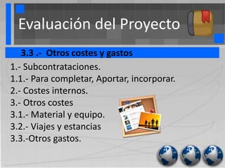 Evaluación del Proyecto
   3.3 .- Otros costes y gastos
1.- Subcontrataciones.
1.1.- Para completar, Aportar, incorporar.
2.- Costes internos.
3.- Otros costes
3.1.- Material y equipo.
3.2.- Viajes y estancias
3.3.-Otros gastos.
 