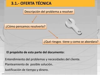 3.1.- OFERTA TÉCNICA
              Descripción del problema a resolver



¿Cómo pensamos resolverlo?



                             ¿Qué riesgos tiene y como se abordara?


 El propósito de esta parte del documento:

Entendimiento del problemas y necesidades del cliente.
Planteamiento de posible solución.
Justificación de tiempo y dinero.
 