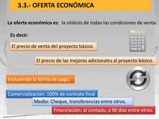 3.3.- OFERTA ECONÓMICA

La oferta económica es: la síntesis de todas las condiciones de venta.

 Es decir:

 El precio de venta del proyecto básico.

             El precio de las mejoras adicionales al proyecto básico.


Incluyendo la forma de pago:

Comercialización: 100% de contrato final
            Medio: Cheque, transferencias entre otros.
                     Financiación: al contado, a 90 días entre otros.
 