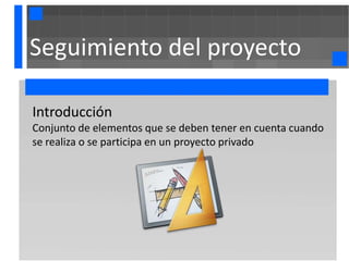 Seguimiento del proyecto

Introducción
Conjunto de elementos que se deben tener en cuenta cuando
se realiza o se participa en un proyecto privado
 