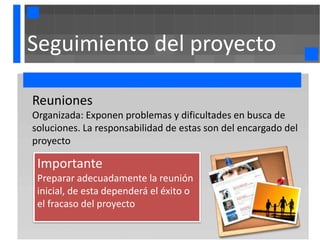 Seguimiento del proyecto

Reuniones
Organizada: Exponen problemas y dificultades en busca de
soluciones. La responsabilidad de estas son del encargado del
proyecto

 Importante
 Preparar adecuadamente la reunión
 inicial, de esta dependerá el éxito o
 el fracaso del proyecto
 