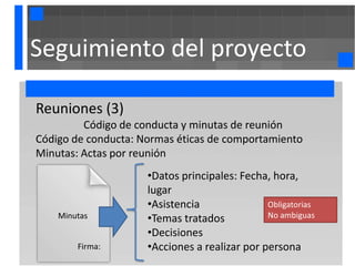 Seguimiento del proyecto

Reuniones (3)
         Código de conducta y minutas de reunión
Código de conducta: Normas éticas de comportamiento
Minutas: Actas por reunión
                     •Datos principales: Fecha, hora,
                     lugar
                     •Asistencia               Obligatorias
    Minutas          •Temas tratados           No ambiguas

                     •Decisiones
        Firma:       •Acciones a realizar por persona
 