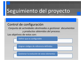 Seguimiento del proyecto

Control de configuración
 Conjunto de actividades destinadas a gestionar documentos
              y productos obtenidos del proceso.
Los objetivos de estos son:
         Definir que es configurable


         Asignar códigos de referencia definidos


         Gestionar la evolución de estos elementos
 