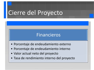 Cierre del Proyecto


                  Financieros
•   Porcentaje de endeudamiento externo
•   Porcentaje de endeudamiento interno
•   Valor actual neto del proyecto
•   Tasa de rendimiento interno del proyecto
 